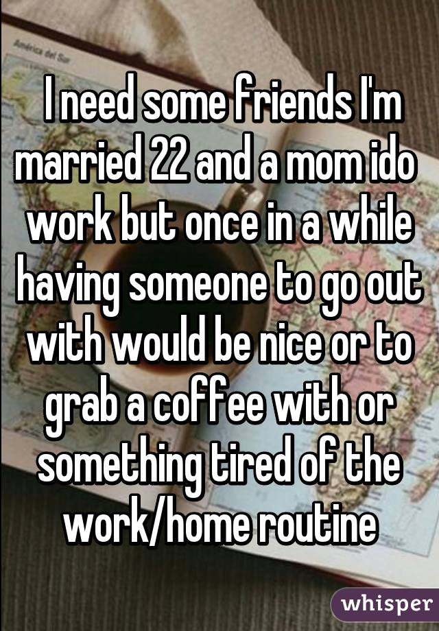  I need some friends I'm married 22 and a mom ido  work but once in a while having someone to go out with would be nice or to grab a coffee with or something tired of the work/home routine