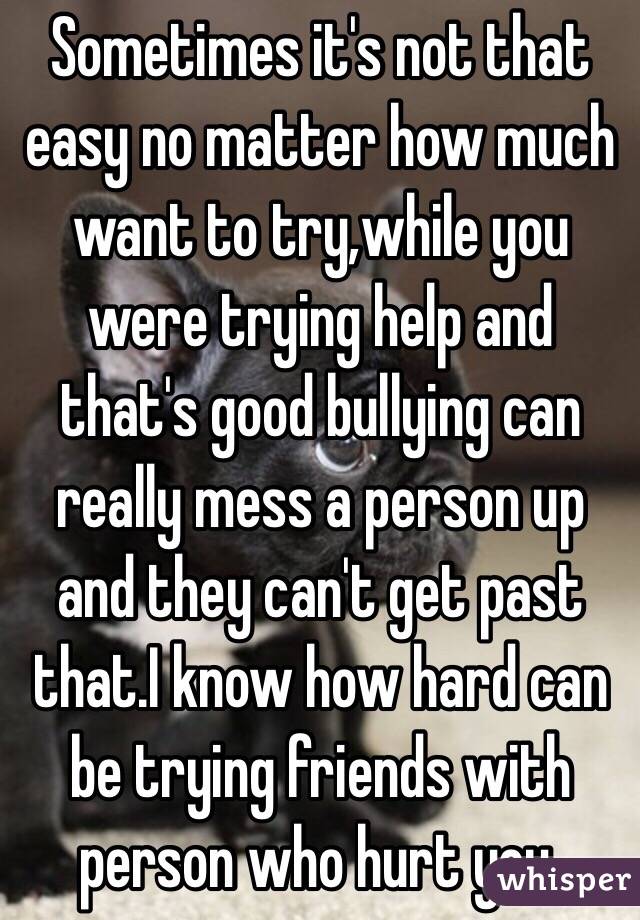 Sometimes it's not that easy no matter how much want to try,while you were trying help and that's good bullying can really mess a person up and they can't get past that.I know how hard can be trying friends with person who hurt you.