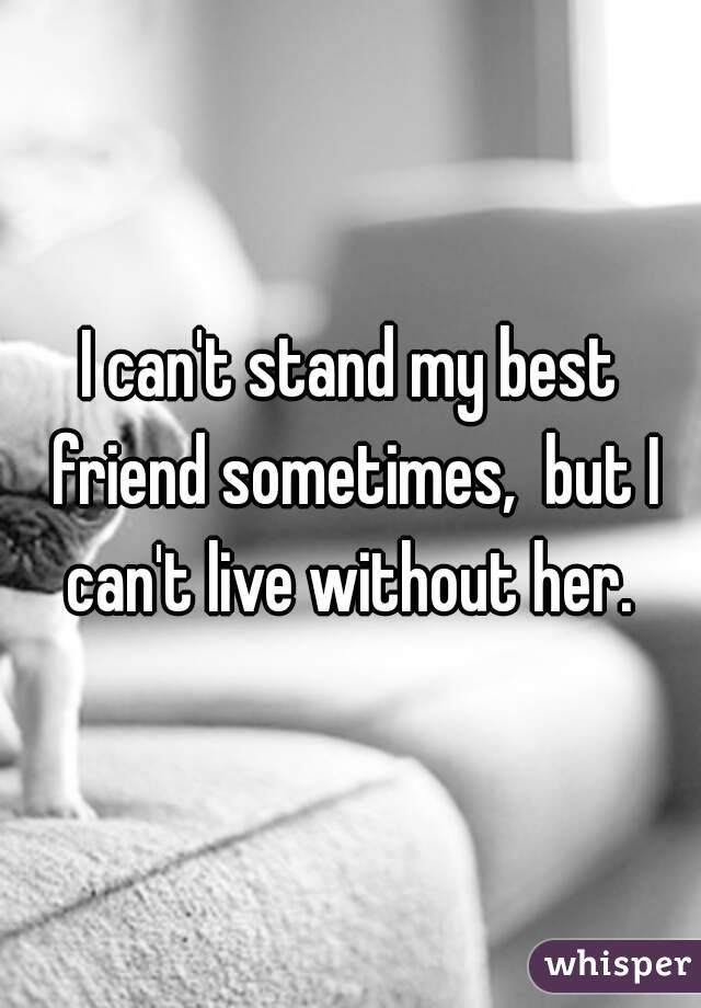 I can't stand my best friend sometimes,  but I can't live without her. 