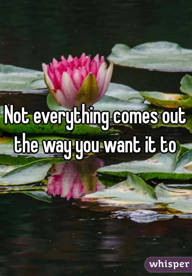 Not everything comes out the way you want it to 