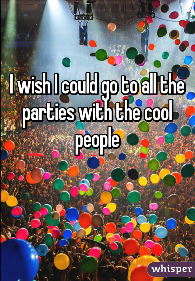 I wish I could go to all the parties with the cool people

