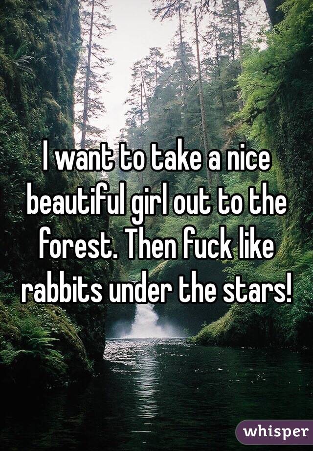 I want to take a nice beautiful girl out to the forest. Then fuck like rabbits under the stars!