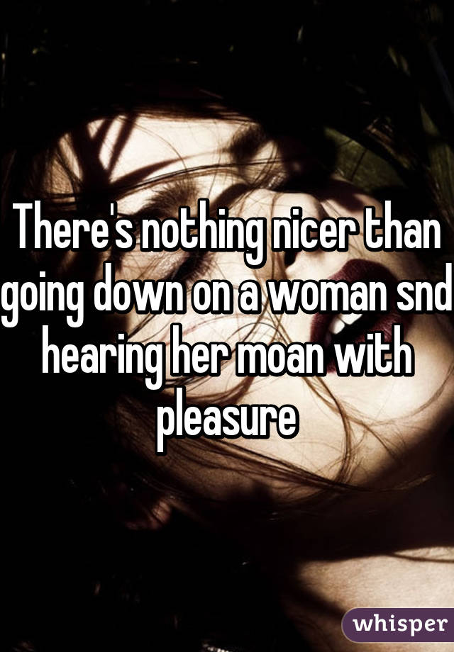 There's nothing nicer than going down on a woman snd hearing her moan with pleasure