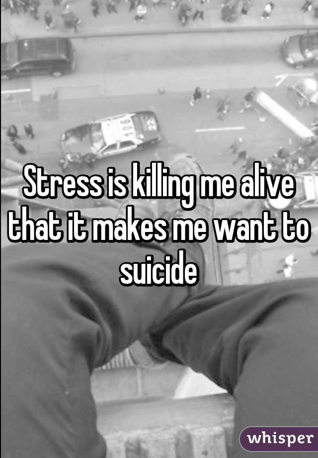 Stress is killing me alive that it makes me want to suicide