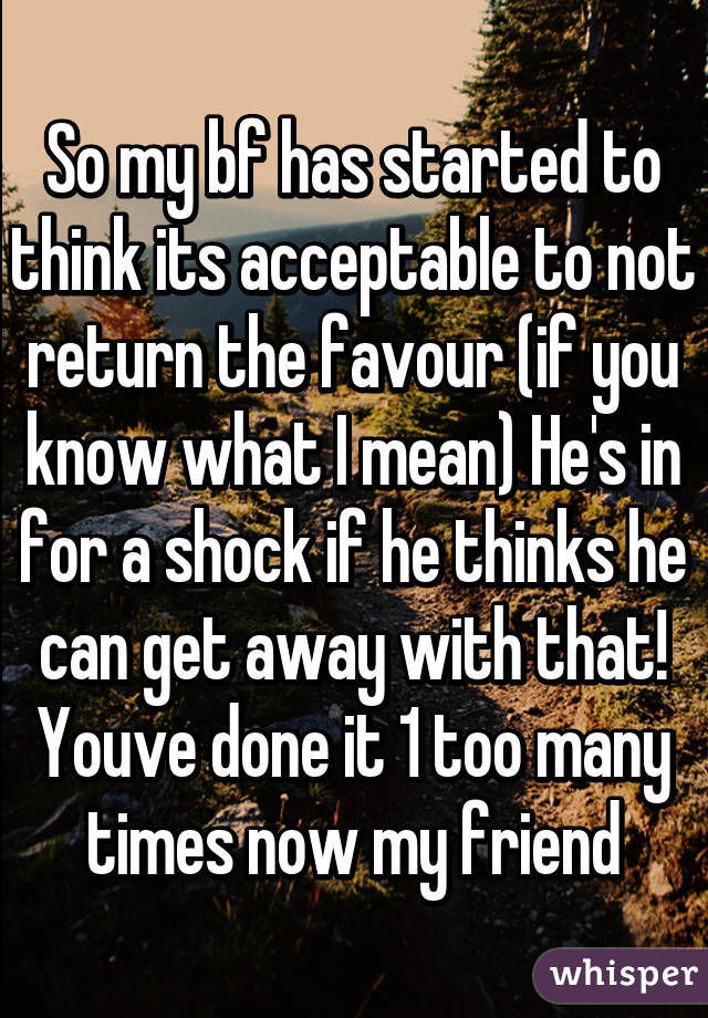 So my bf has started to think its acceptable to not return the favour (if you know what I mean) He's in for a shock if he thinks he can get away with that! Youve done it 1 too many times now my friend