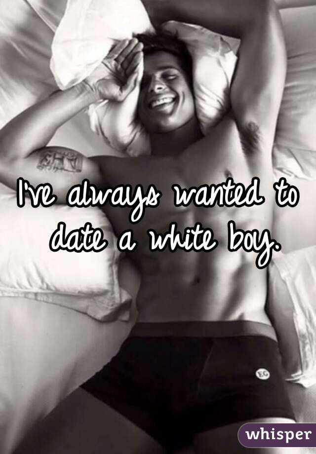 I've always wanted to date a white boy.