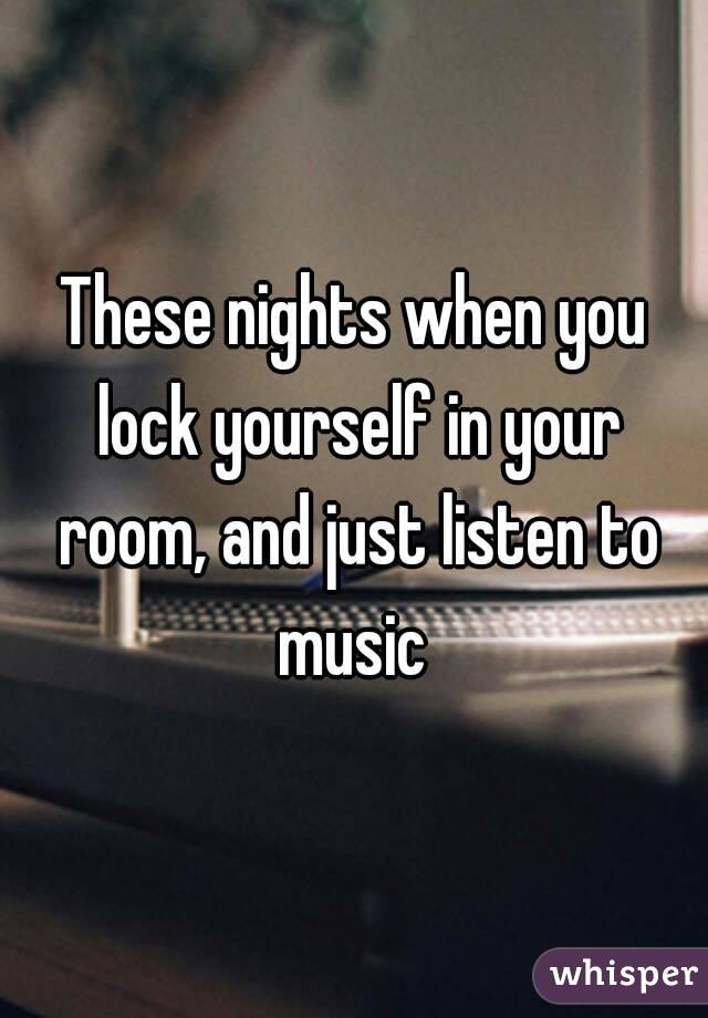 These nights when you lock yourself in your room, and just listen to music 