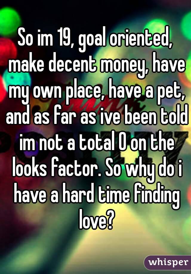 So im 19, goal oriented, make decent money, have my own place, have a pet, and as far as ive been told im not a total 0 on the looks factor. So why do i have a hard time finding love?