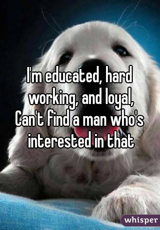 I'm educated, hard working, and loyal,
Can't find a man who's interested in that