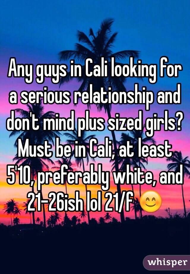 Any guys in Cali looking for a serious relationship and don't mind plus sized girls? Must be in Cali, at least 5'10, preferably white, and 21-26ish lol 21/f 😊