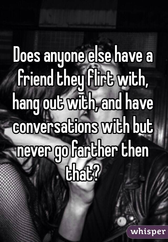 Does anyone else have a friend they flirt with, hang out with, and have conversations with but never go farther then that?
