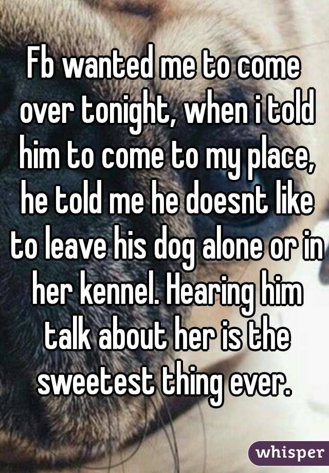 Fb wanted me to come over tonight, when i told him to come to my place, he told me he doesnt like to leave his dog alone or in her kennel. Hearing him talk about her is the sweetest thing ever. 