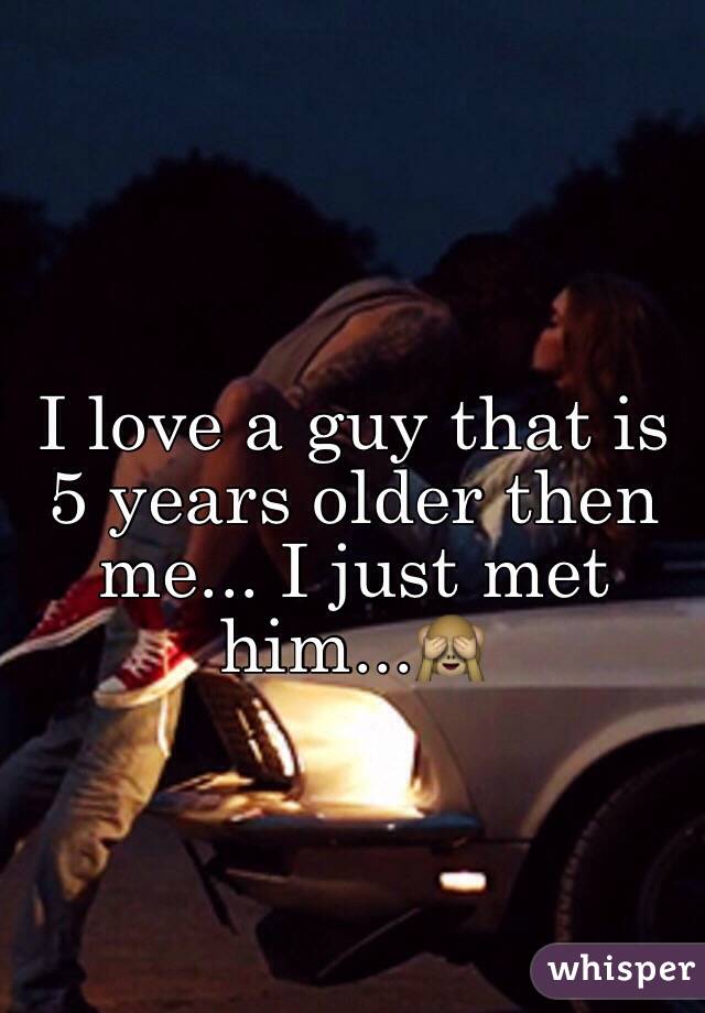 I love a guy that is 5 years older then me... I just met him...🙈