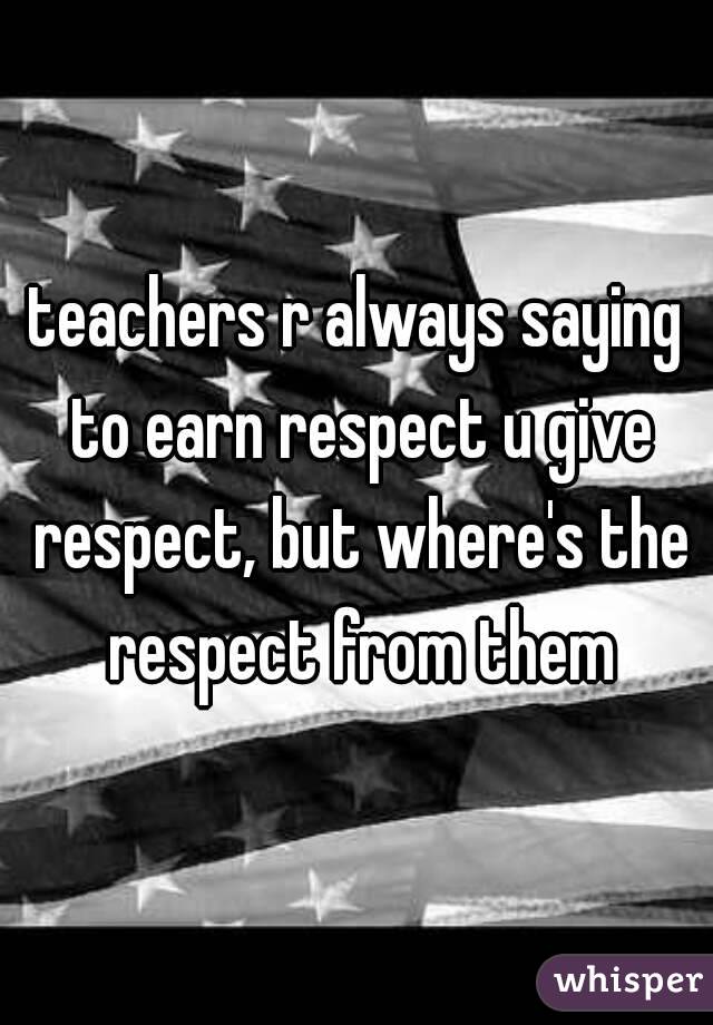 teachers r always saying to earn respect u give respect, but where's the respect from them