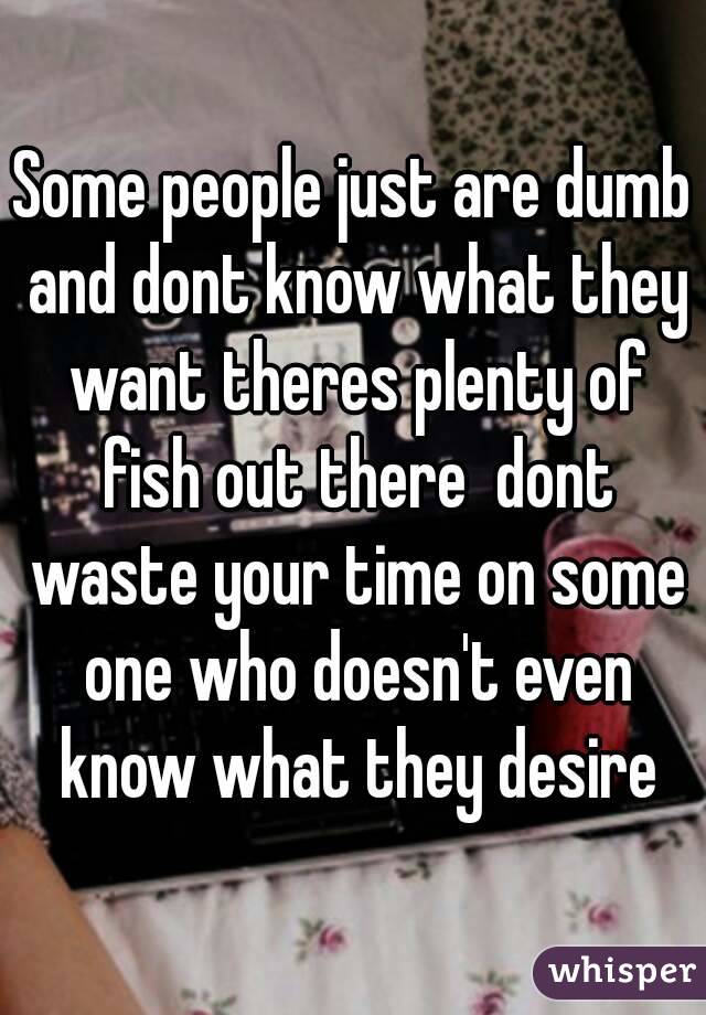 Some people just are dumb and dont know what they want theres plenty of fish out there  dont waste your time on some one who doesn't even know what they desire