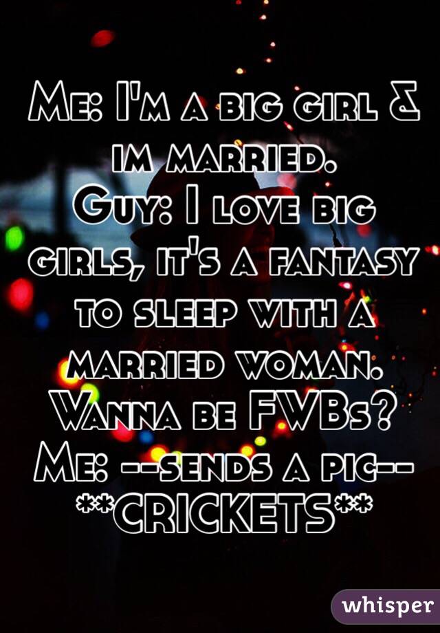 Me: I'm a big girl & im married.
Guy: I love big girls, it's a fantasy to sleep with a married woman. Wanna be FWBs?
Me: --sends a pic--
**CRICKETS**
