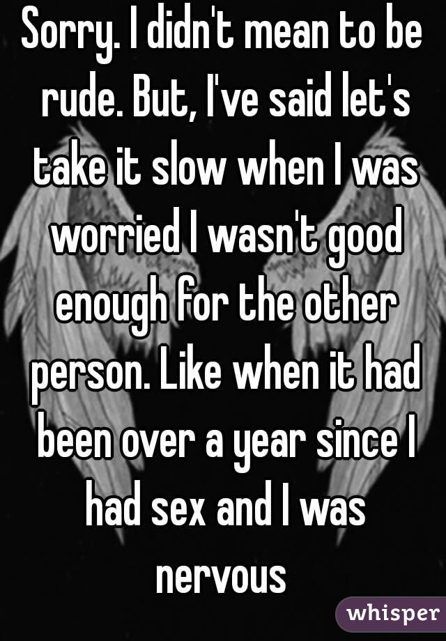 Sorry. I didn't mean to be rude. But, I've said let's take it slow when I was worried I wasn't good enough for the other person. Like when it had been over a year since I had sex and I was nervous 