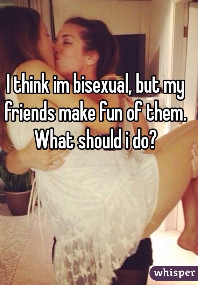 I think im bisexual, but my friends make fun of them. What should i do?