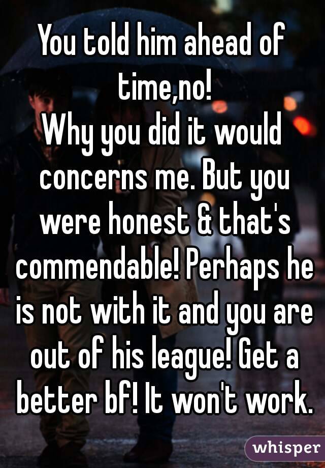 You told him ahead of time,no!
Why you did it would concerns me. But you were honest & that's commendable! Perhaps he is not with it and you are out of his league! Get a better bf! It won't work.