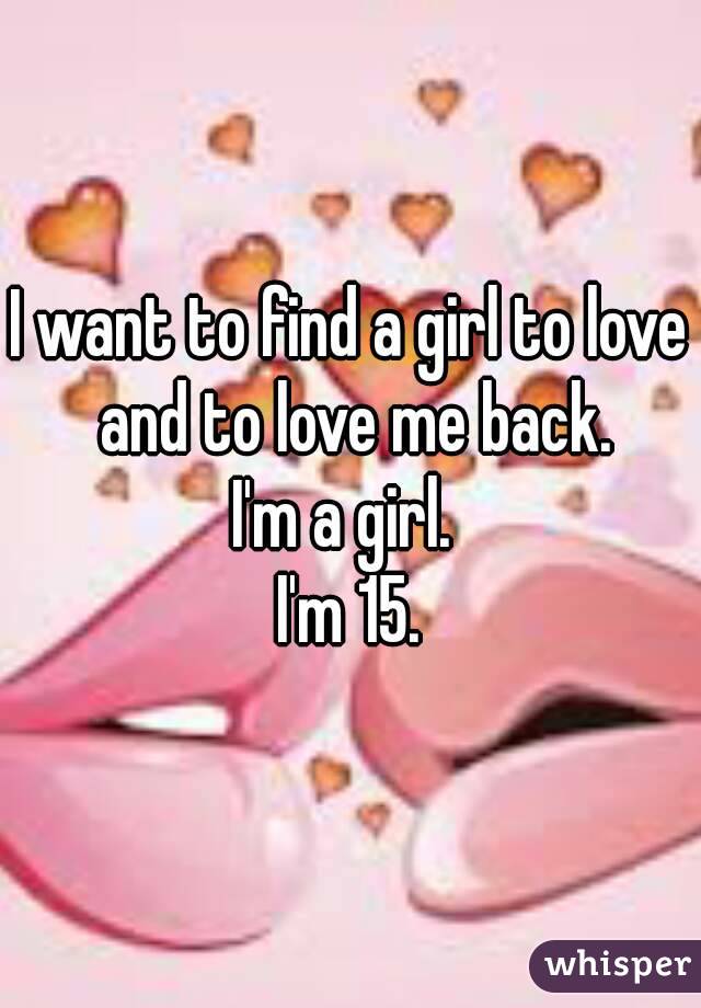 I want to find a girl to love and to love me back.
I'm a girl. 
I'm 15.