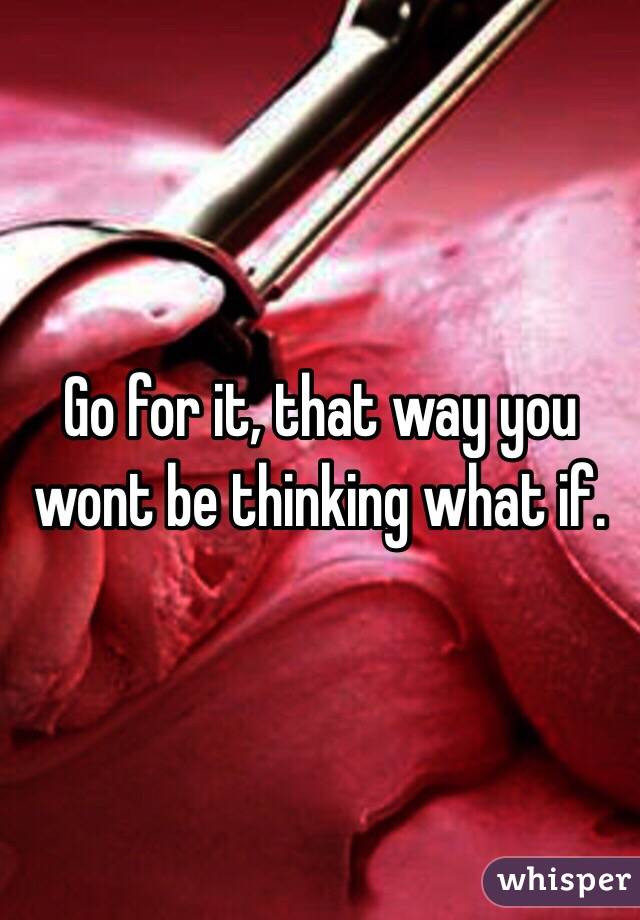 Go for it, that way you wont be thinking what if. 