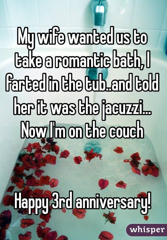 My wife wanted us to take a romantic bath, I farted in the tub..and told her it was the jacuzzi... Now I'm on the couch


Happy 3rd anniversary!