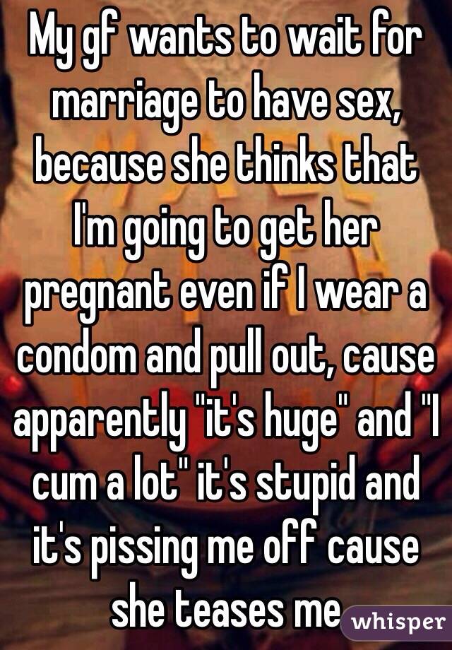 My gf wants to wait for marriage to have sex, because she thinks that I'm going to get her pregnant even if I wear a condom and pull out, cause apparently "it's huge" and "I cum a lot" it's stupid and it's pissing me off cause she teases me 