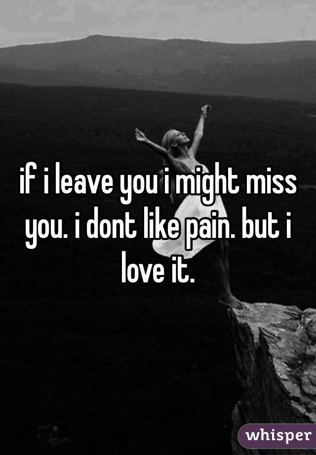 if i leave you i might miss you. i dont like pain. but i love it. 