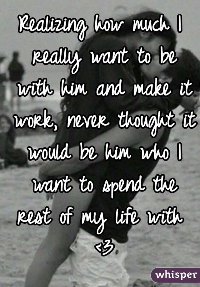 Realizing how much I really want to be with him and make it work, never thought it would be him who I want to spend the rest of my life with  <3