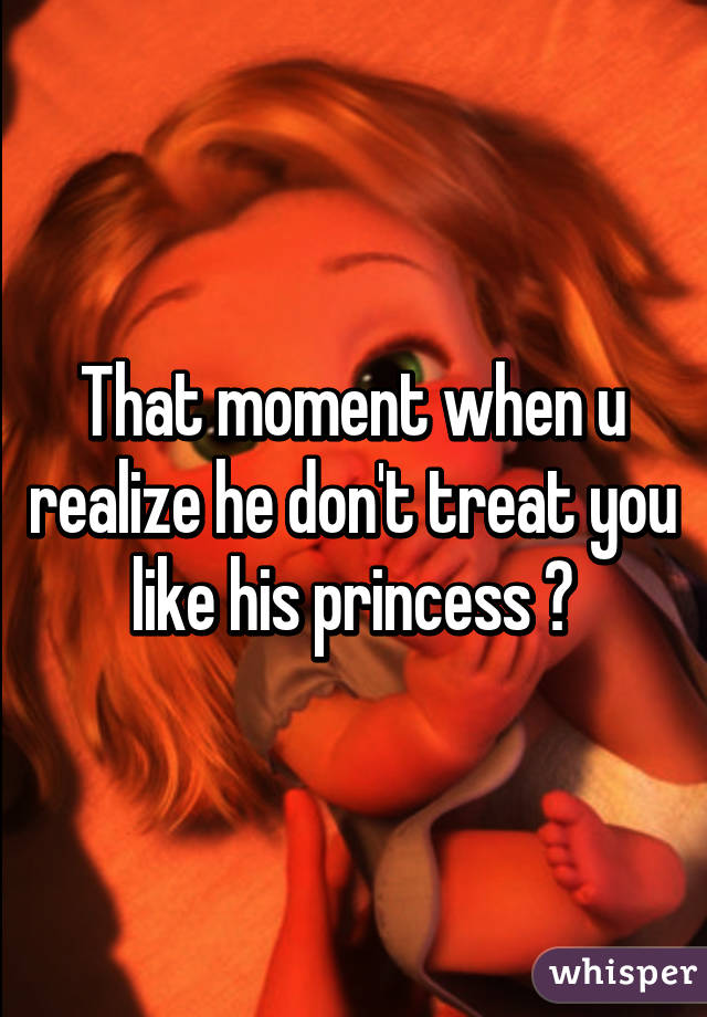 That moment when u realize he don't treat you like his princess 💔