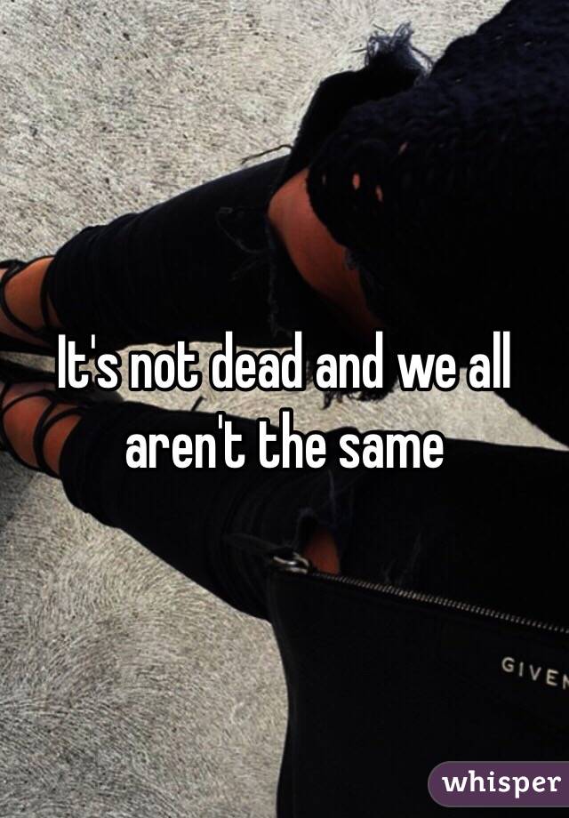 It's not dead and we all aren't the same 