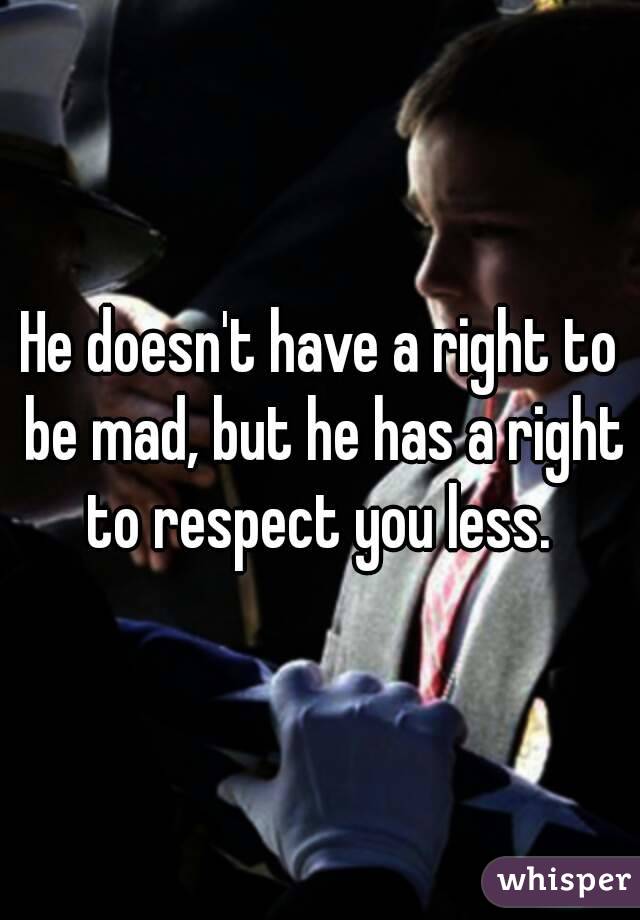 He doesn't have a right to be mad, but he has a right to respect you less. 