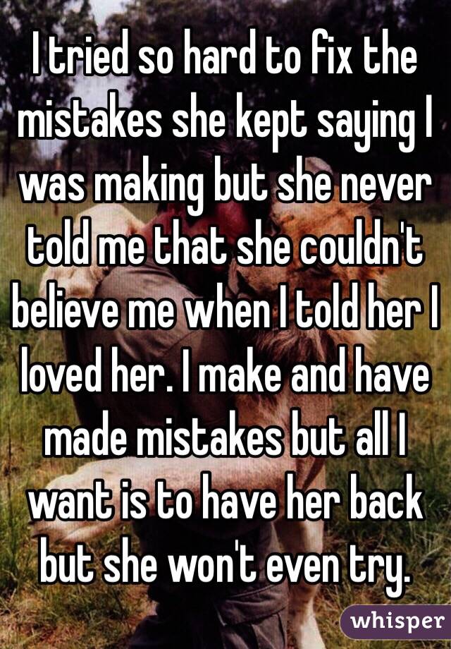 I tried so hard to fix the mistakes she kept saying I was making but she never told me that she couldn't believe me when I told her I loved her. I make and have made mistakes but all I want is to have her back but she won't even try. 