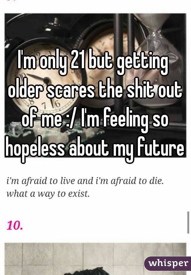 I'm only 21 but getting older scares the shit out of me :/ I'm feeling so hopeless about my future