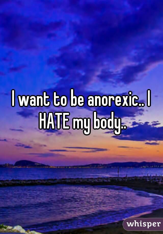 I want to be anorexic.. I HATE my body..