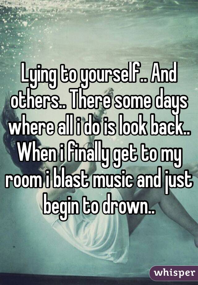 Lying to yourself.. And others.. There some days where all i do is look back..
When i finally get to my room i blast music and just begin to drown.. 
