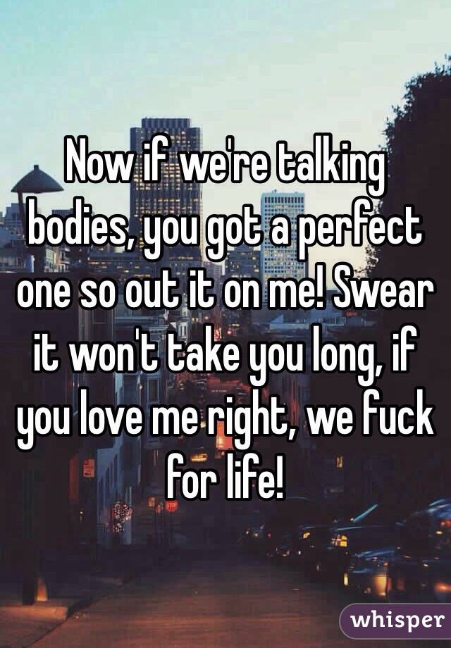 Now if we're talking bodies, you got a perfect one so out it on me! Swear it won't take you long, if you love me right, we fuck for life!