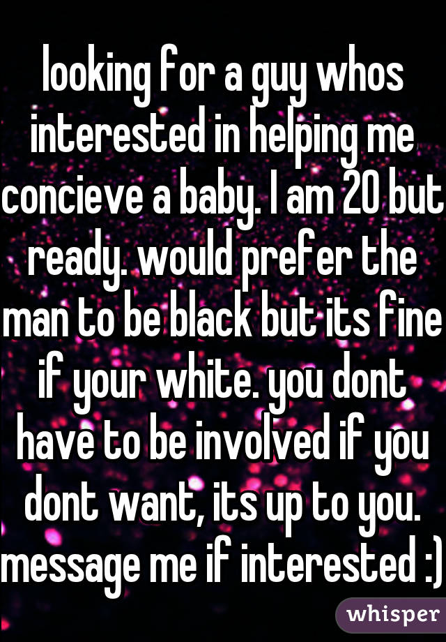 looking for a guy whos interested in helping me concieve a baby. I am 20 but ready. would prefer the man to be black but its fine if your white. you dont have to be involved if you dont want, its up to you. message me if interested :)