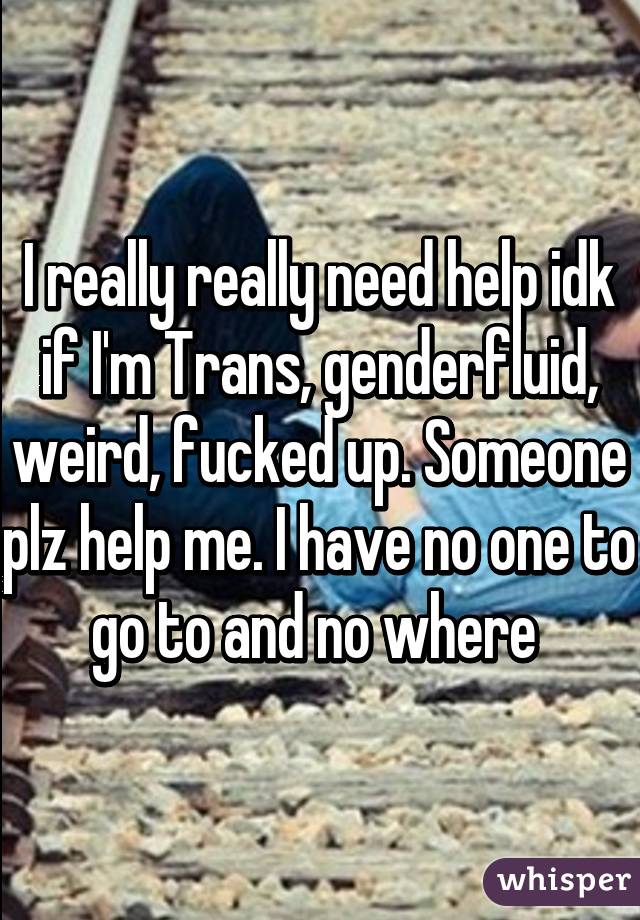 I really really need help idk if I'm Trans, genderfluid, weird, fucked up. Someone plz help me. I have no one to go to and no where 