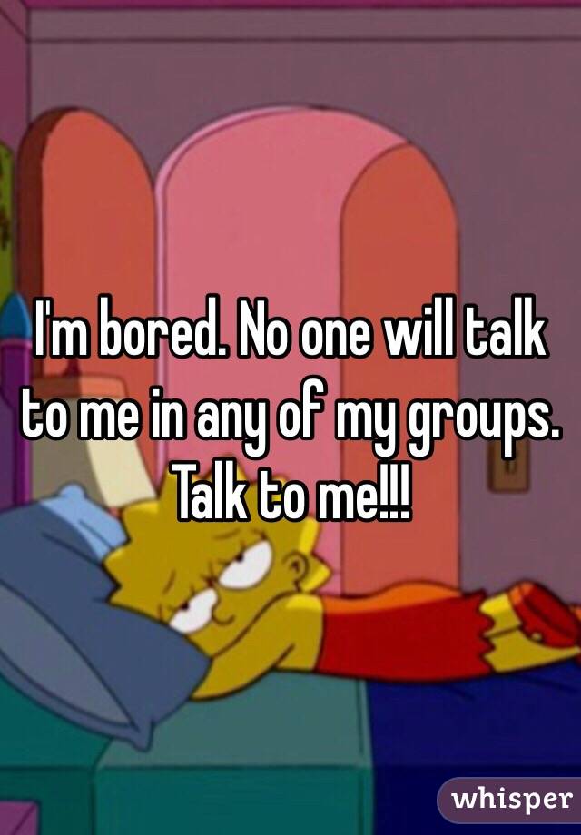 I'm bored. No one will talk to me in any of my groups. Talk to me!!!