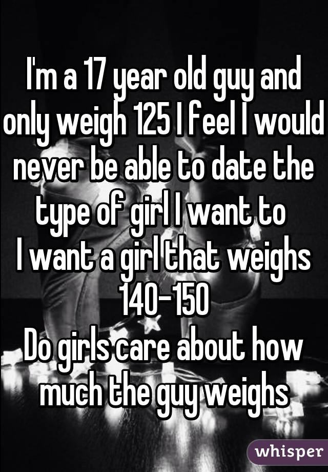 I'm a 17 year old guy and only weigh 125 I feel I would never be able to date the type of girl I want to 
I want a girl that weighs 140-150
Do girls care about how much the guy weighs