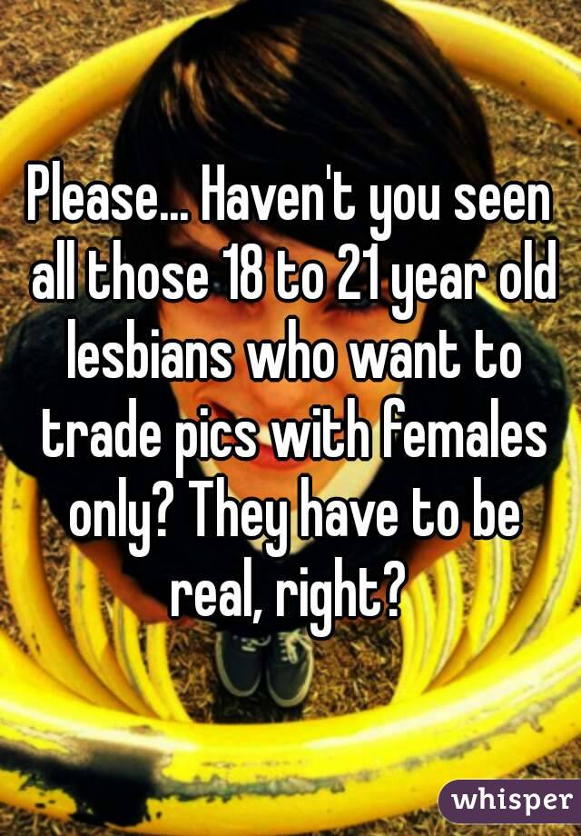 Please... Haven't you seen all those 18 to 21 year old lesbians who want to trade pics with females only? They have to be real, right? 