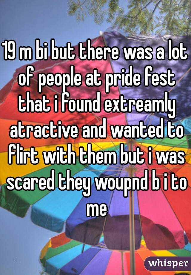 19 m bi but there was a lot of people at pride fest that i found extreamly atractive and wanted to flirt with them but i was scared they woupnd b i to me