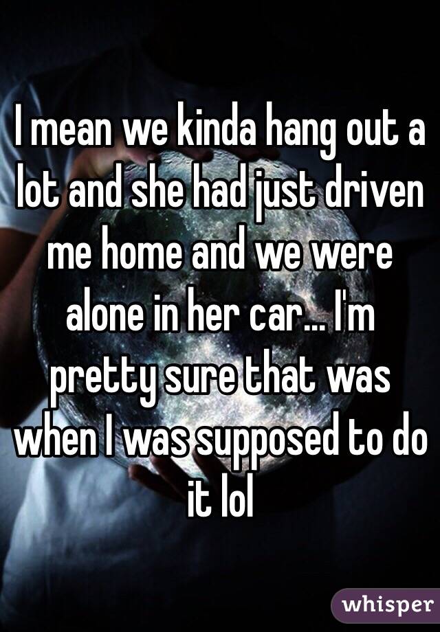 I mean we kinda hang out a lot and she had just driven me home and we were alone in her car... I'm pretty sure that was when I was supposed to do it lol