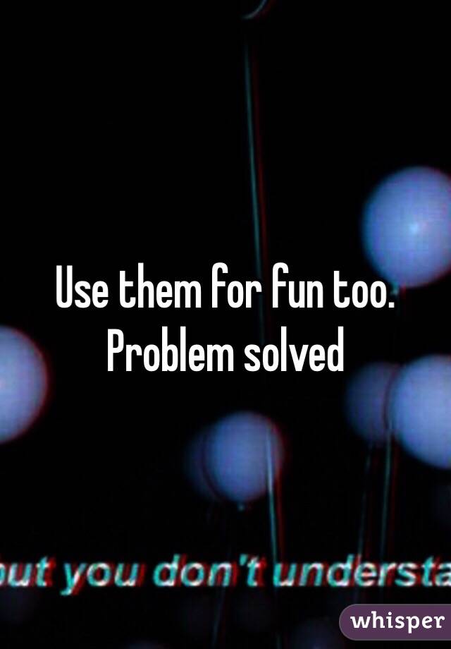 Use them for fun too. Problem solved 