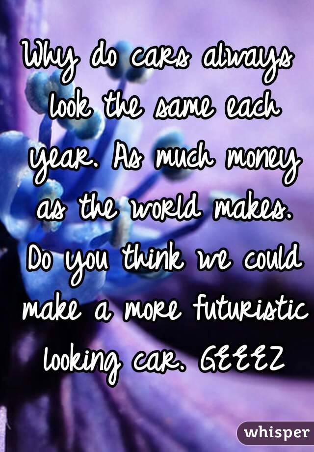 Why do cars always look the same each year. As much money as the world makes. Do you think we could make a more futuristic looking car. GEEEZ