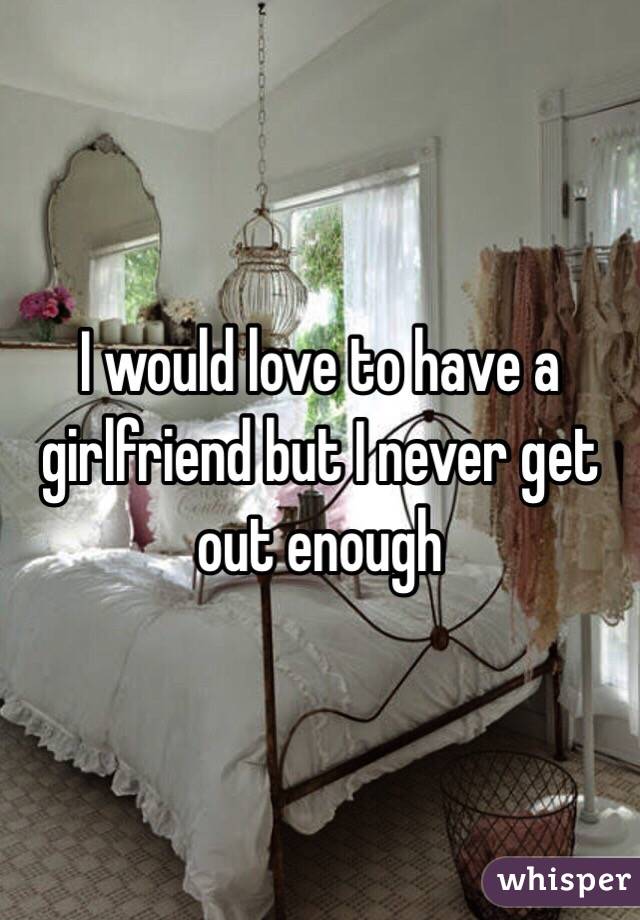 I would love to have a girlfriend but I never get out enough