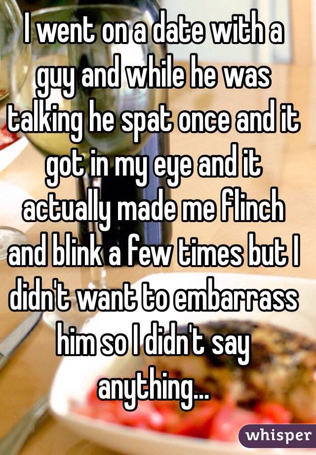 I went on a date with a guy and while he was talking he spat once and it got in my eye and it actually made me flinch and blink a few times but I didn't want to embarrass him so I didn't say anything...