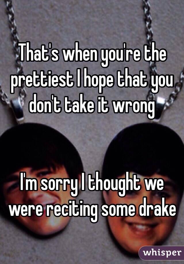 That's when you're the prettiest I hope that you don't take it wrong


I'm sorry I thought we were reciting some drake