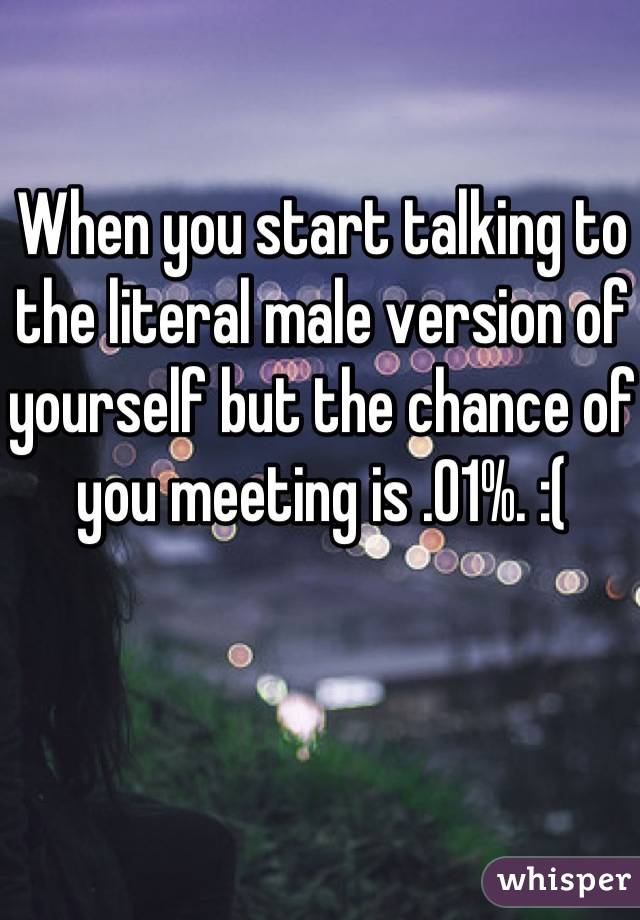 When you start talking to the literal male version of yourself but the chance of you meeting is .01%. :(